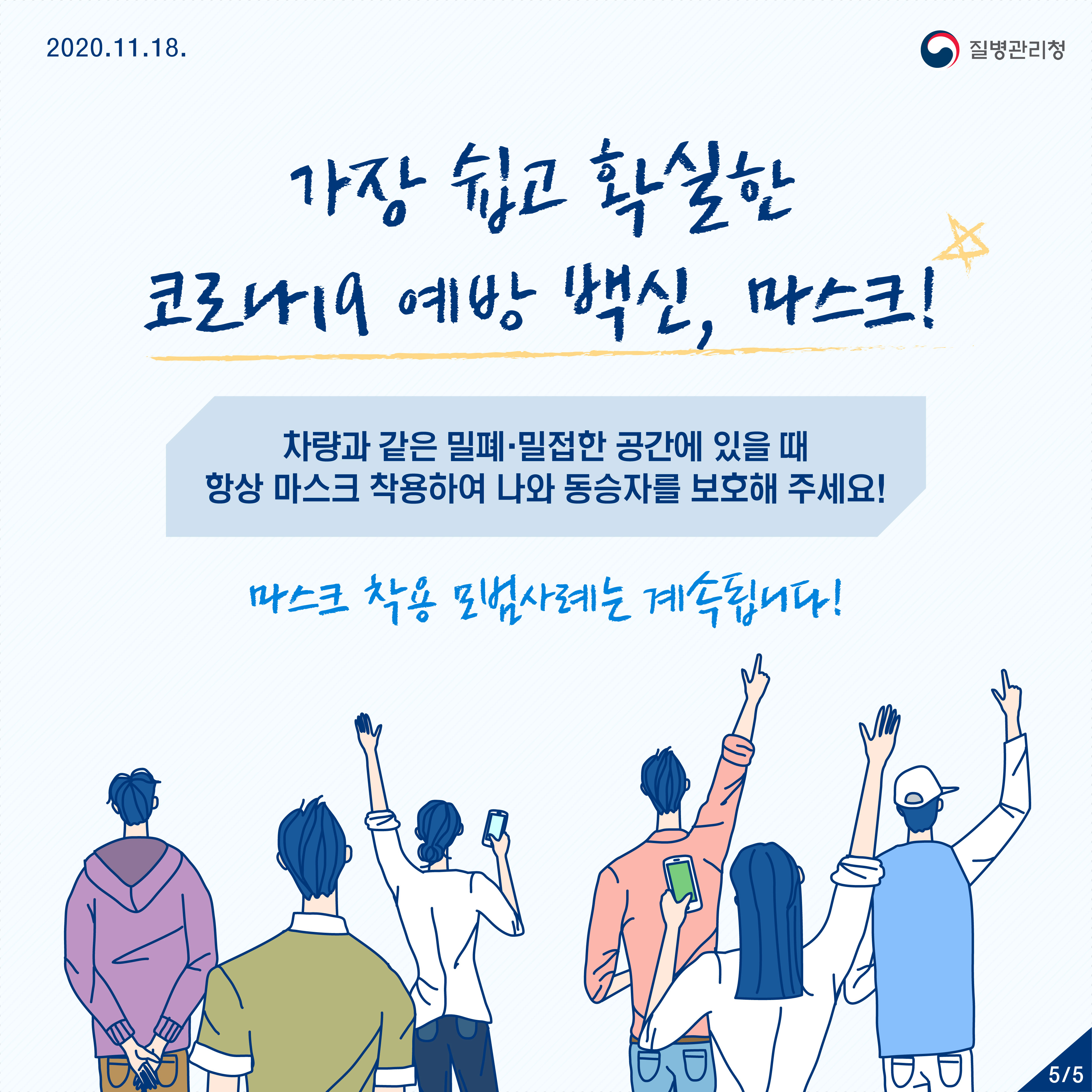 2020년 11월 18일 질병관리청 5페이지 중 5페이지 가장 쉽고 확실한 코로나19 예방백신, 마스크! 차량과 같은 밀폐·밀접한 공간에 있을 때 항상 마스크 착용하여 나와 동승자를 보호해 주세요! 마스크 착용 모범사례는 계속됩니다!